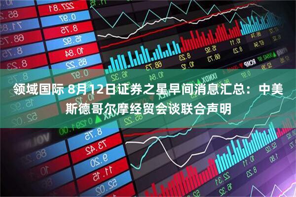 领域国际 8月12日证券之星早间消息汇总：中美斯德哥尔摩经贸会谈联合声明