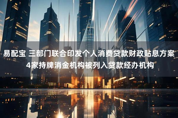 易配宝 三部门联合印发个人消费贷款财政贴息方案 4家持牌消金机构被列入贷款经办机构