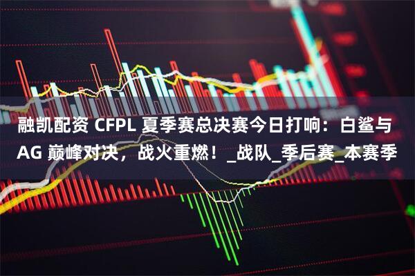 融凯配资 CFPL 夏季赛总决赛今日打响：白鲨与 AG 巅峰对决，战火重燃！_战队_季后赛_本赛季