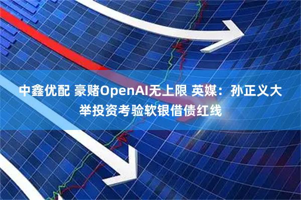 中鑫优配 豪赌OpenAI无上限 英媒:孙正义大举投资考验软银借债红线