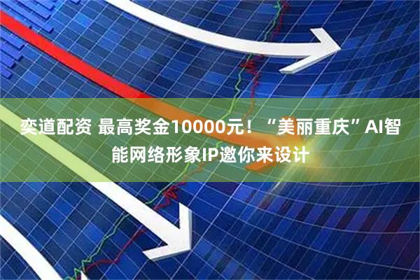 奕道配资 最高奖金10000元！“美丽重庆”AI智能网络形象IP邀你来设计