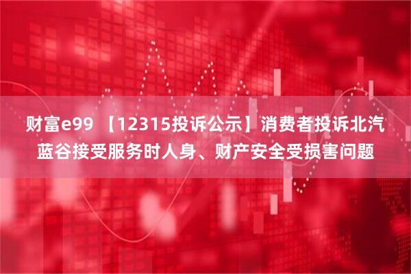 财富e99 【12315投诉公示】消费者投诉北汽蓝谷接受服务时人身、财产安全受损害问题