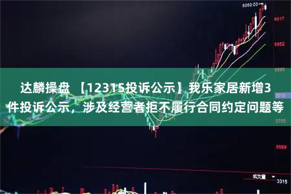 达麟操盘 【12315投诉公示】我乐家居新增3件投诉公示，涉及经营者拒不履行合同约定问题等