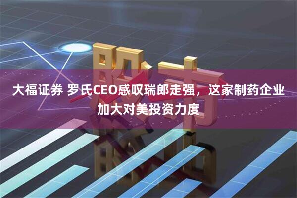 大福证券 罗氏CEO感叹瑞郎走强，这家制药企业加大对美投资力度