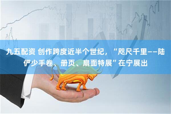 九五配资 创作跨度近半个世纪，“咫尺千里——陆俨少手卷、册页、扇面特展”在宁展出