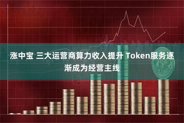 涨中宝 三大运营商算力收入提升 Token服务逐渐成为经营主线
