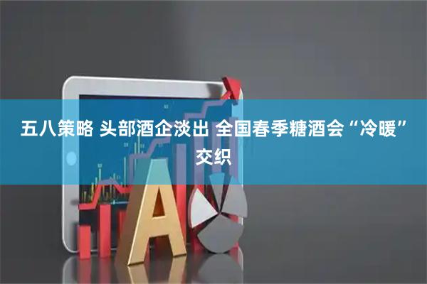 五八策略 头部酒企淡出 全国春季糖酒会“冷暖”交织