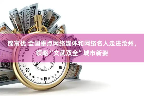 锦富优 全国重点网络媒体和网络名人走进沧州，领略“文武双全”城市新姿