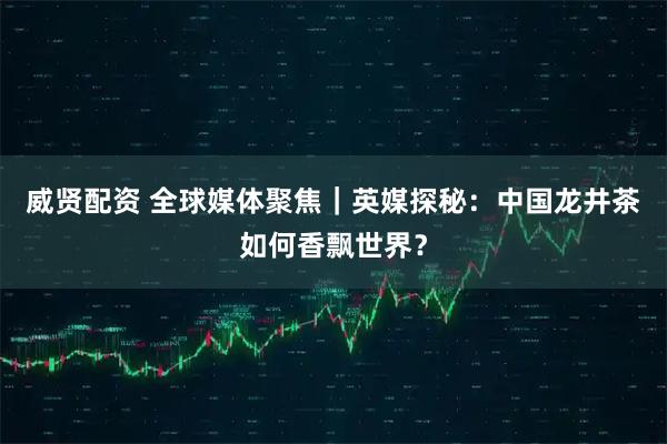 威贤配资 全球媒体聚焦｜英媒探秘：中国龙井茶如何香飘世界？