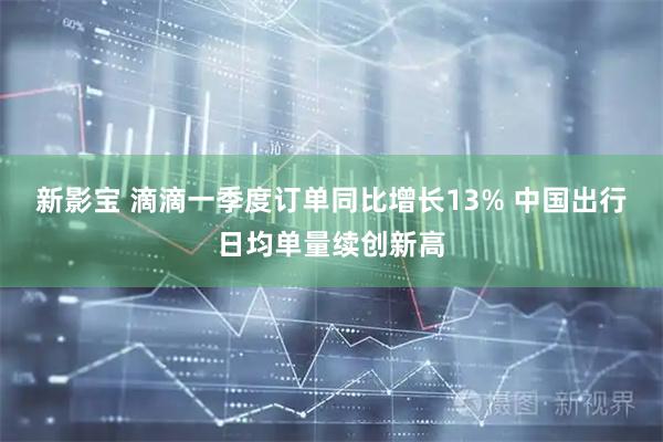 新影宝 滴滴一季度订单同比增长13% 中国出行日均单量续创新高
