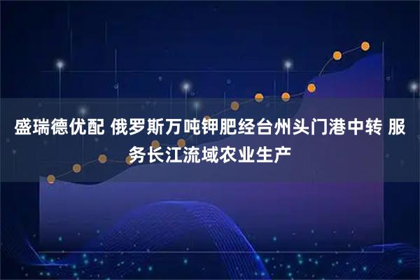 盛瑞德优配 俄罗斯万吨钾肥经台州头门港中转 服务长江流域农业生产