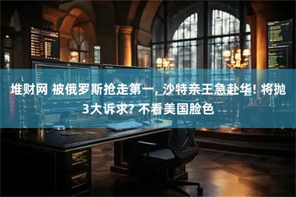 堆财网 被俄罗斯抢走第一, 沙特亲王急赴华! 将抛3大诉求? 不看美国脸色