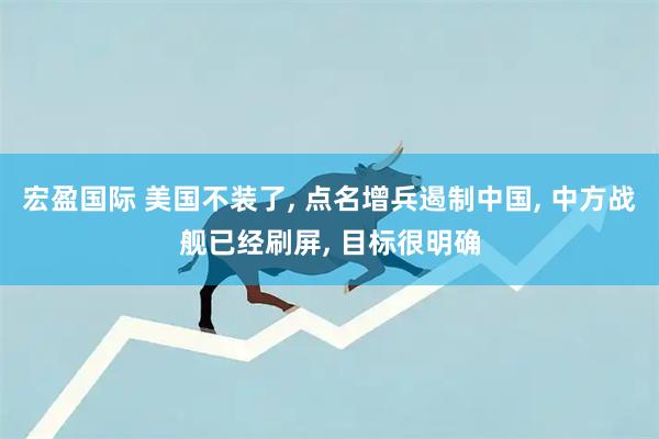 宏盈国际 美国不装了, 点名增兵遏制中国, 中方战舰已经刷屏, 目标很明确