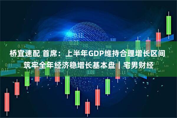 桥宜速配 首席：上半年GDP维持合理增长区间 筑牢全年经济稳增长基本盘｜宅男财经