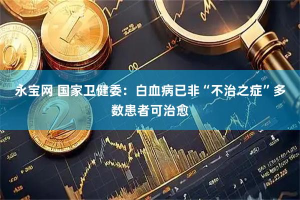 永宝网 国家卫健委:白血病已非“不治之症”多数患者可治愈