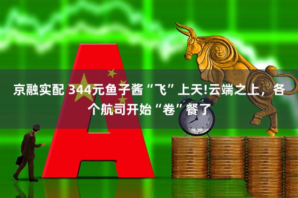 京融实配 344元鱼子酱“飞”上天!云端之上，各个航司开始“卷”餐了