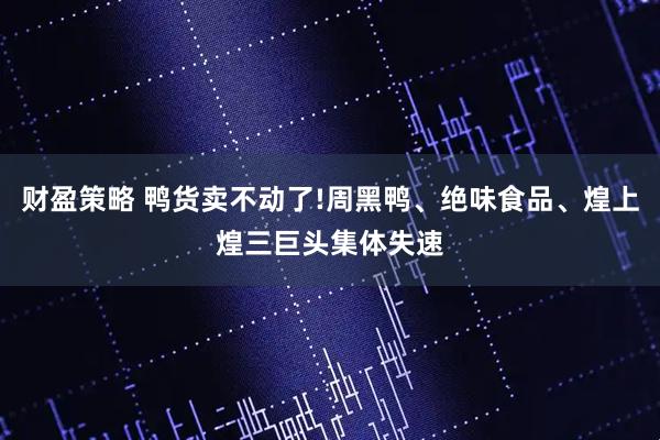 财盈策略 鸭货卖不动了!周黑鸭、绝味食品、煌上煌三巨头集体失速