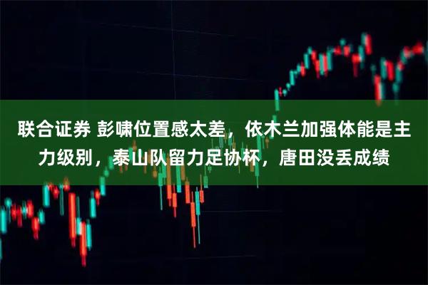 联合证券 彭啸位置感太差，依木兰加强体能是主力级别，泰山队留力足协杯，唐田没丢成绩