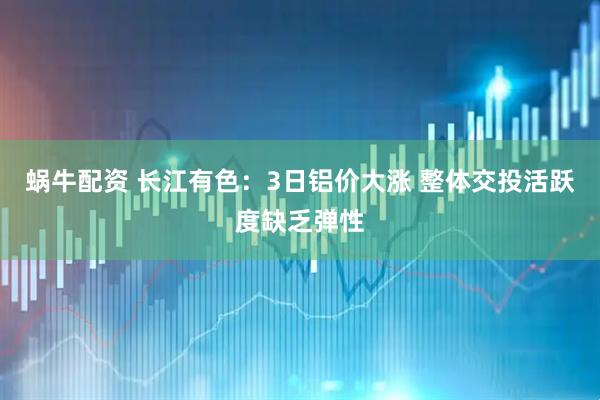 蜗牛配资 长江有色：3日铝价大涨 整体交投活跃度缺乏弹性